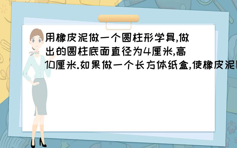 用橡皮泥做一个圆柱形学具,做出的圆柱底面直径为4厘米,高10厘米.如果做一个长方体纸盒,使橡皮泥圆柱正好能装进去,至少需要多少平方厘米硬纸?