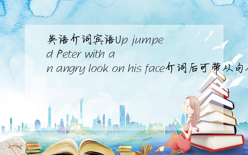 英语介词宾语Up jumped Peter with an angry look on his face介词后可带从句作宾语么?一般情况下看到的都是动词短语,即不及物动词带介词后加从句.这句是单个的介词后加从句作介词宾语,这样的用法