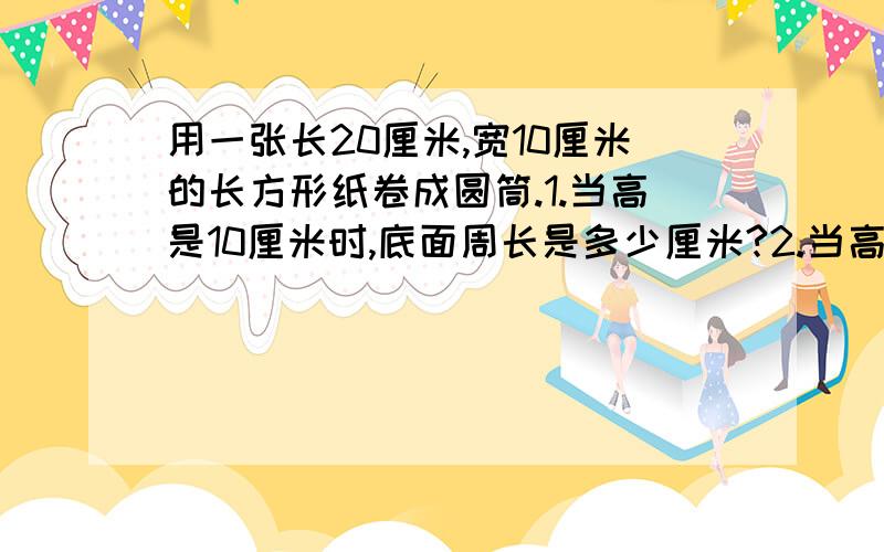 用一张长20厘米,宽10厘米的长方形纸卷成圆筒.1.当高是10厘米时,底面周长是多少厘米?2.当高是20厘米时,底面周长是多少厘米?