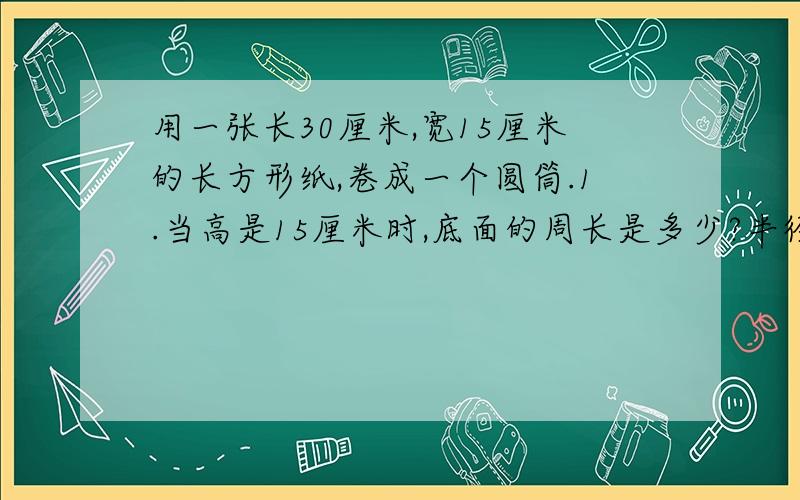 用一张长30厘米,宽15厘米的长方形纸,卷成一个圆筒.1.当高是15厘米时,底面的周长是多少?半径大约是多少?（半径保留两位小数）2.当高是30厘米时,底面的半径大约是多少?底面的面积呢?（得数