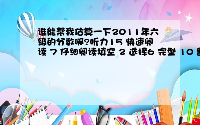 谁能帮我估算一下2011年六级的分数啊?听力15 快速阅读 7 仔细阅读填空 2 选择6 完型 10 翻译 2 作文 8