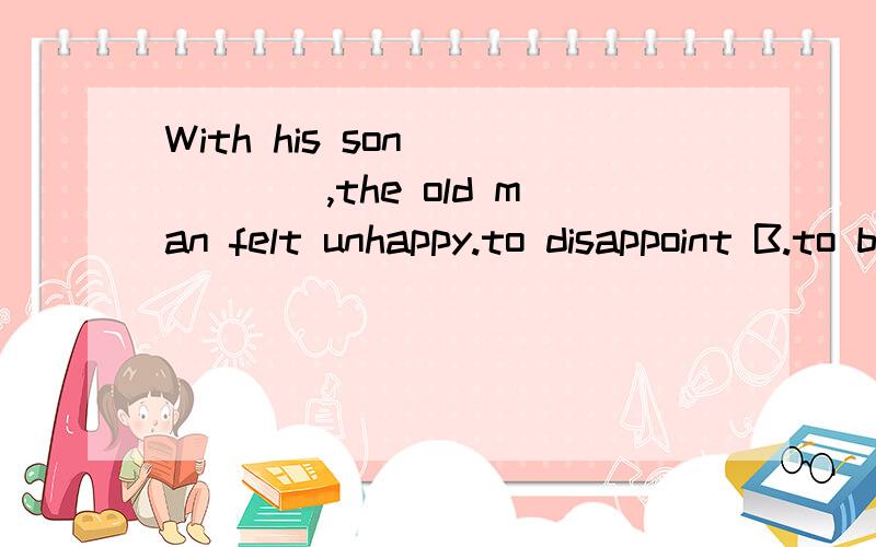 With his son _____,the old man felt unhappy.to disappoint B.to be disappointed C.disappointing D.being disappointed 为什么是c呢