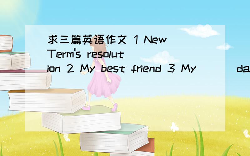 求三篇英语作文 1 New Term's resolution 2 My best friend 3 My ___day100词左右 明天下午之前