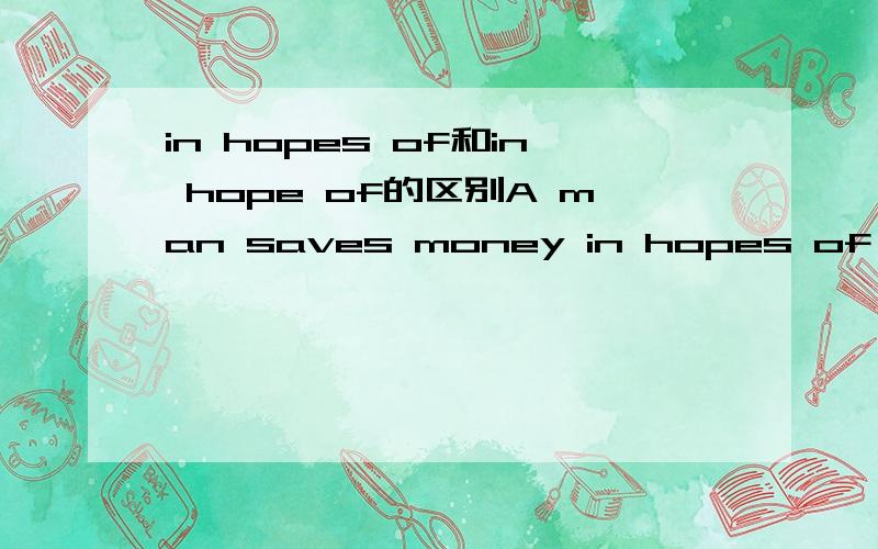 in hopes of和in hope of的区别A man saves money in hopes of inflation's not having negative effects on him.为什么这里要用in hopes of,什么情况没S