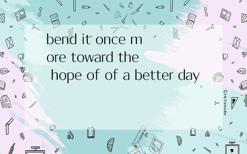 bend it once more toward the hope of of a better day