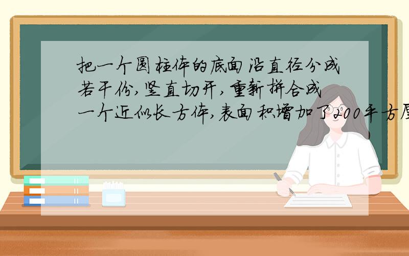 把一个圆柱体的底面沿直径分成若干份,竖直切开,重新拼合成一个近似长方体,表面积增加了200平方厘米,已知圆柱的高是10厘米,那么它的体积是多少立方厘米