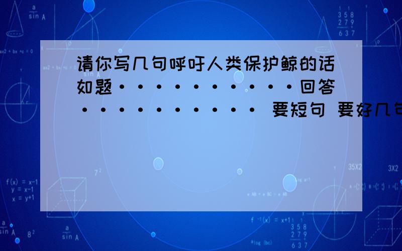 请你写几句呼吁人类保护鲸的话如题··········回答·········· 要短句 要好几句呢。别说英语