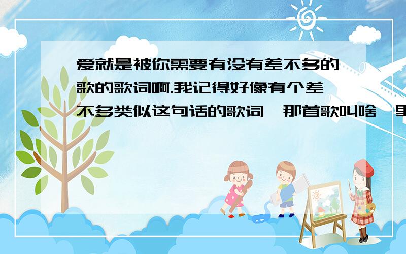 爱就是被你需要有没有差不多的歌的歌词啊.我记得好像有个差不多类似这句话的歌词,那首歌叫啥、里面有跟这句话差不多的词.