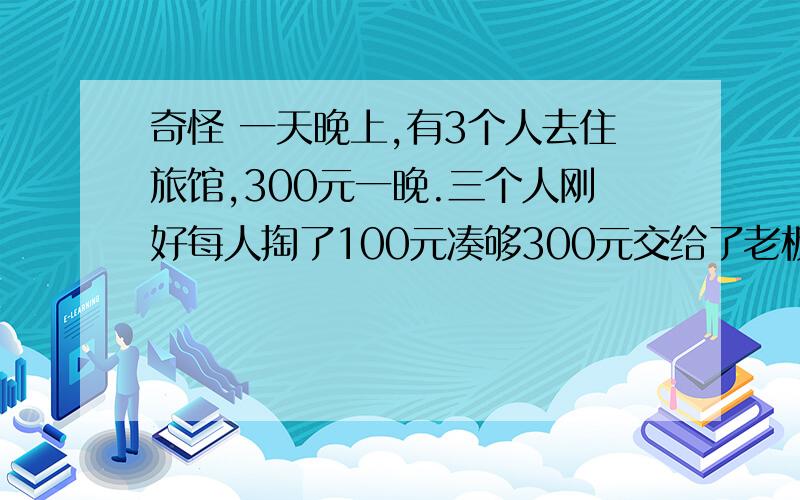 奇怪 一天晚上,有3个人去住旅馆,300元一晚.三个人刚好每人掏了100元凑够300元交给了老板.3×100=300（元）后来老板说今天搞活动,优惠到250元,拿出50元命令服务生退还给他们三人.300-250=50（元）