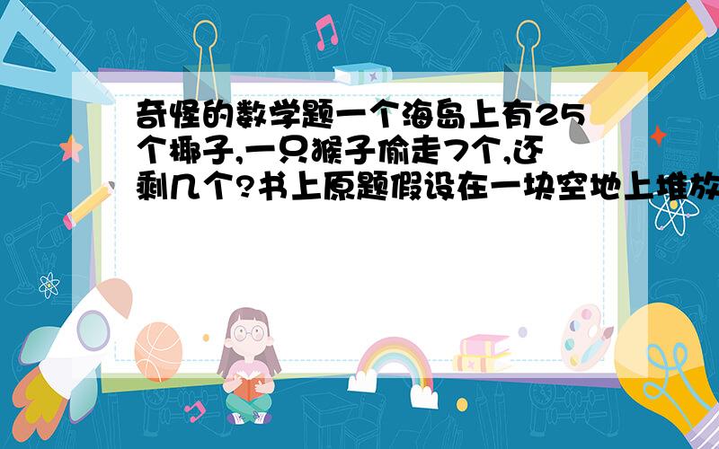 奇怪的数学题一个海岛上有25个椰子,一只猴子偷走7个,还剩几个?书上原题假设在一块空地上堆放着25只椰子，一只猴子偷走7个椰子，那么空地上还留有几个椰子，答案不是18个。（选自《aha!I