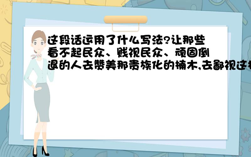 这段话运用了什么写法?让那些看不起民众、贱视民众、顽固倒退的人去赞美那贵族化的楠木,去鄙视这极长见、极易生长的白杨树吧,我要高声赞美白杨树!