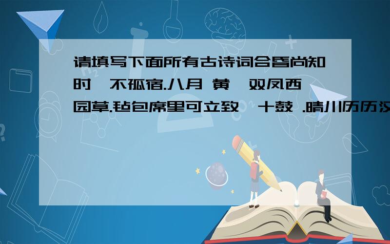 请填写下面所有古诗词合昏尚知时,不孤宿.八月 黄,双凤西园草.毡包席里可立致,十鼓 .晴川历历汉太树,.行到中庭数花朵,.长安城连东 ,池对青 门.中秋佳节的诗：雨后彩虹的诗：,天下谁人不