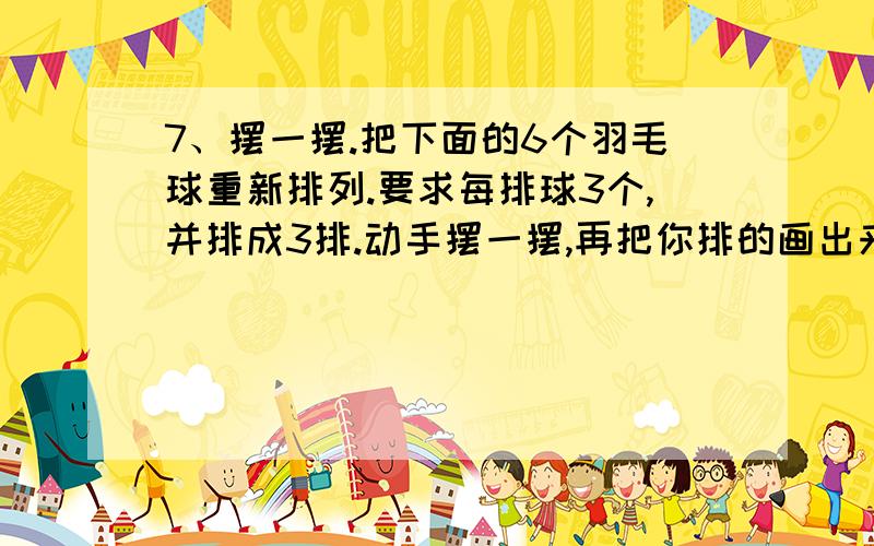 7、摆一摆.把下面的6个羽毛球重新排列.要求每排球3个,并排成3排.动手摆一摆,再把你排的画出来.提示：可以找6颗小棋子或小石头代替羽毛球.这是湖南教育出版社出的《小学一年级数学课程