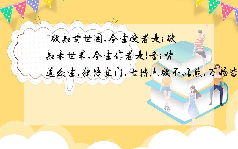 “欲知前世因,今生受者是;欲知来世果,今生作者是!吾；背道众生,独悟空门,七情六欲不以然,万物皆是空,有无亦如一,一切皆尽空!