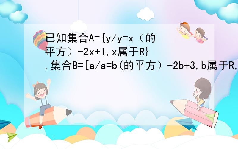 已知集合A={y/y=x（的平方）-2x+1,x属于R},集合B=[a/a=b(的平方）-2b+3,b属于R,求确定集合A与集合B的关系