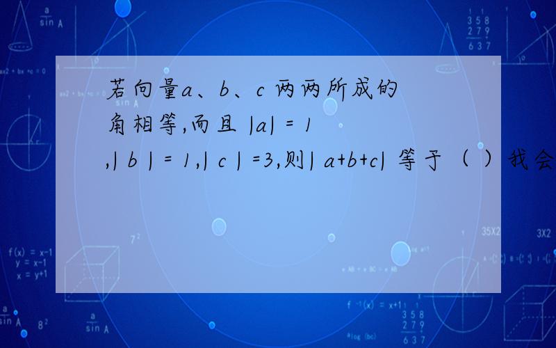 若向量a、b、c 两两所成的角相等,而且 |a| = 1,| b | = 1,| c | =3,则| a+b+c| 等于（ ）我会追分的!