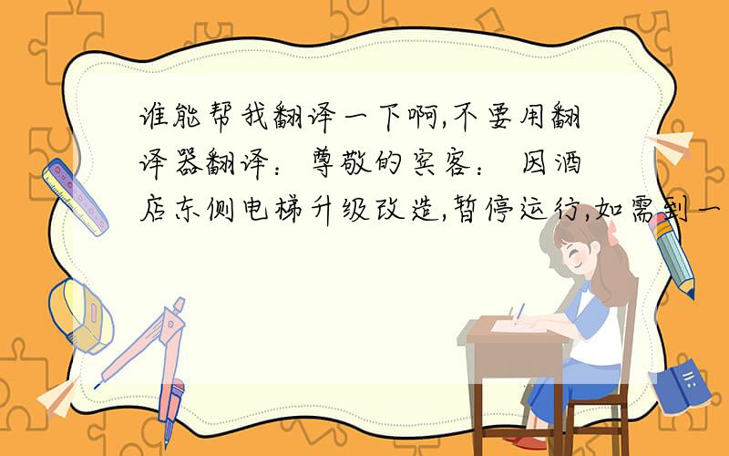 谁能帮我翻译一下啊,不要用翻译器翻译：尊敬的宾客： 因酒店东侧电梯升级改造,暂停运行,如需到一楼大堂,请从右边电梯上一楼；如需到楼层,请到一楼后,移步至南大堂观光电梯.给您带来