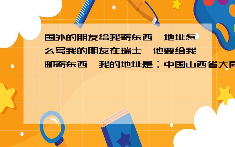 国外的朋友给我寄东西,地址怎么写我的朋友在瑞士,他要给我邮寄东西,我的地址是：中国山西省大同市跃进街38-1-18,邮编037005,我应该怎么告诉他?正确的格式是什么啊!难道不用写英文吗?