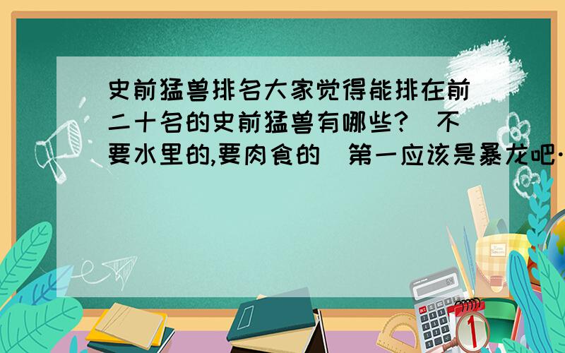 史前猛兽排名大家觉得能排在前二十名的史前猛兽有哪些?（不要水里的,要肉食的）第一应该是暴龙吧…史前不只只有恐龙吧.还有狮子 老虎啊