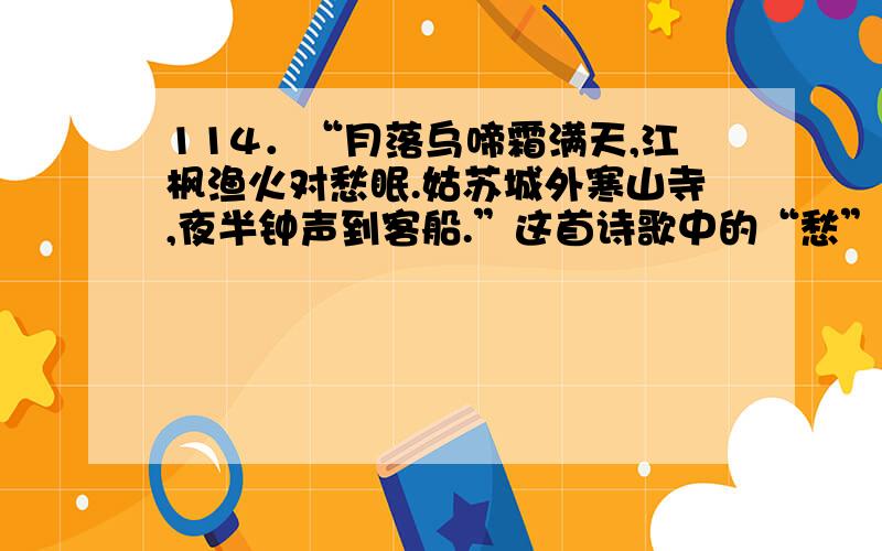 114．“月落乌啼霜满天,江枫渔火对愁眠.姑苏城外寒山寺,夜半钟声到客船.”这首诗歌中的“愁”字是指（    ）.A．仕途失意                              B．思乡之苦C．贫病交加