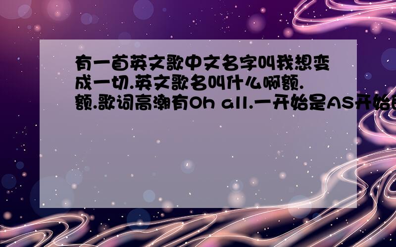 有一首英文歌中文名字叫我想变成一切.英文歌名叫什么啊额.额.歌词高潮有Oh all.一开始是AS开始的