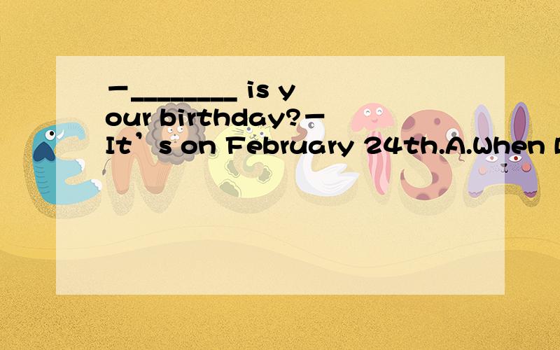 －________ is your birthday?－It’s on February 24th.A.When B.What time C.What date D.How soon谁能告诉姐,为什么C不对还有就是这个日期的提问方式有哪几种?姐很晕啊……