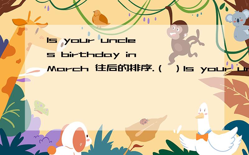 ls your uncle's birthday in March 往后的排序.（ ）ls your uncle's birthday in March （ ）lt's December.26th.（ ）Hello!What’s time is your birthday?（ ）What’s date?（ ）No,it isn't.（ ）Oh!your birthday is on Christmas Day!（