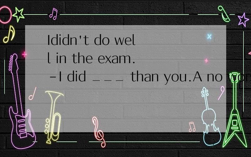 Ididn't do well in the exam.-I did ___ than you.A no worse B no better C.no more D.not better问一下not better不行吗,用D可以翻译成我做得还不如你不是么