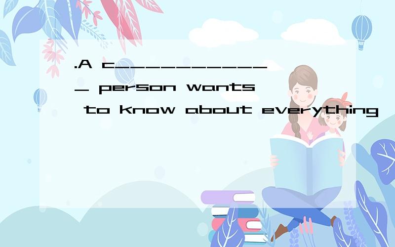 .A c___________ person wants to know about everything,