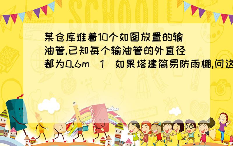 某仓库堆着10个如图放置的输油管,已知每个输油管的外直径都为0.6m（1）如果塔建简易防雨棚,问这个防雨棚的高度最低为多少厘米?（2）如果在运输时,需要按原来的放置方法把它们捆绑起来,