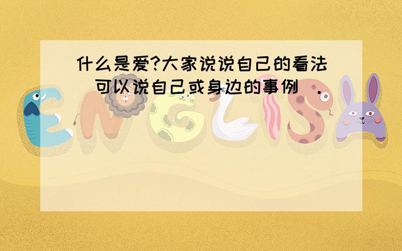 什么是爱?大家说说自己的看法（可以说自己或身边的事例）.