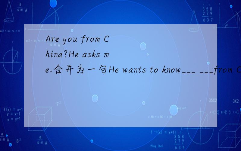 Are you from China?He asks me.合并为一句He wants to know___ ___from China.