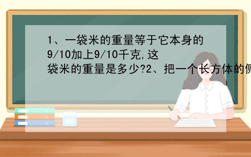 1、一袋米的重量等于它本身的9/10加上9/10千克,这袋米的重量是多少?2、把一个长方体的侧面展开后,形成一个面积是100厘米的正方形,已知长方形底面的长与宽的比是3：2,长方形的体积是多少?