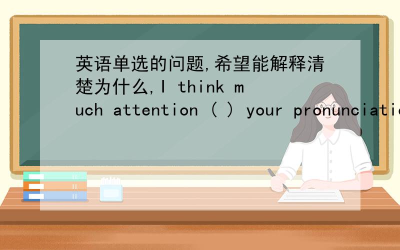 英语单选的问题,希望能解释清楚为什么,I think much attention ( ) your pronunciation.A.must be paid to B.ought to pay C.must pay to D.should be paid by