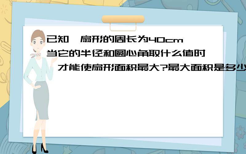 已知一扇形的周长为40cm,当它的半径和圆心角取什么值时,才能使扇形面积最大?最大面积是多少?