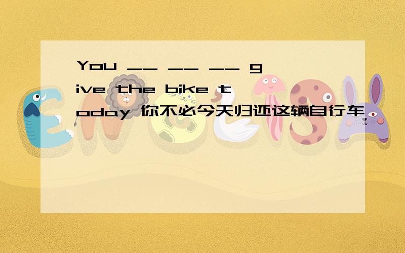 You __ __ __ give the bike today 你不必今天归还这辆自行车