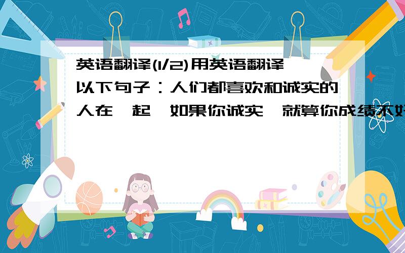 英语翻译(1/2)用英语翻译以下句子：人们都喜欢和诚实的人在一起,如果你诚实,就算你成绩不好,同学们也会喜欢你的.在以后的生活中,诚实也会为你的人生铺下