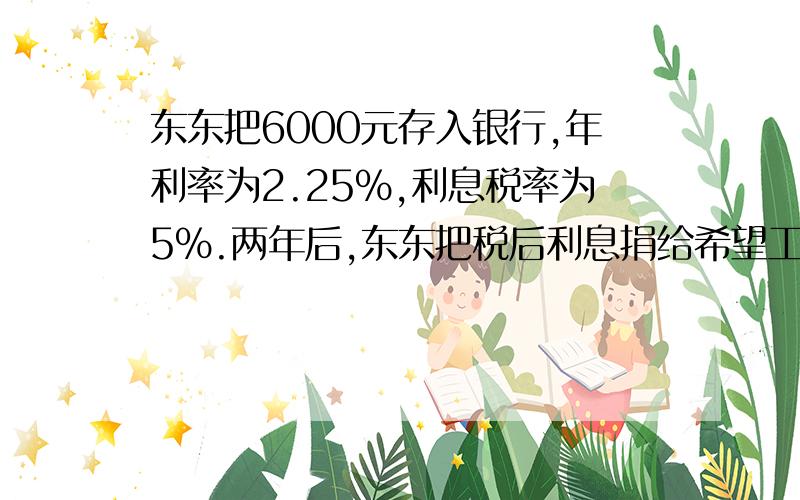 东东把6000元存入银行,年利率为2.25％,利息税率为5％.两年后,东东把税后利息捐给希望工程.东东捐给希望工程多少元?刘阿姨在银行存入10000元,存期两年,年利率为2.79％,当时,按国家规定,利息