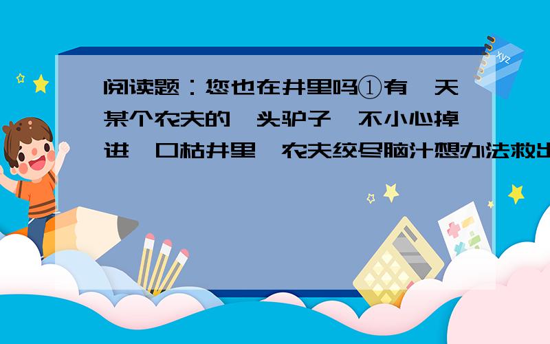 阅读题：您也在井里吗①有一天某个农夫的一头驴子,不小心掉进一口枯井里,农夫绞尽脑汁想办法救出驴子,但几个小时过去了,驴子还在井里痛苦地哀嚎着.②最后,这位农夫决定放弃,他想这头