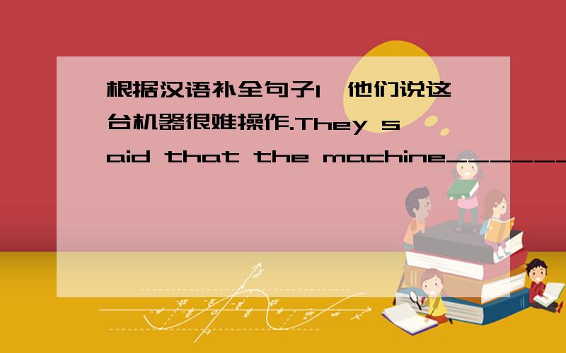 根据汉语补全句子1、他们说这台机器很难操作.They said that the machine_________________.2、他向几家报社透露了这个计划.He _______the newspapers.