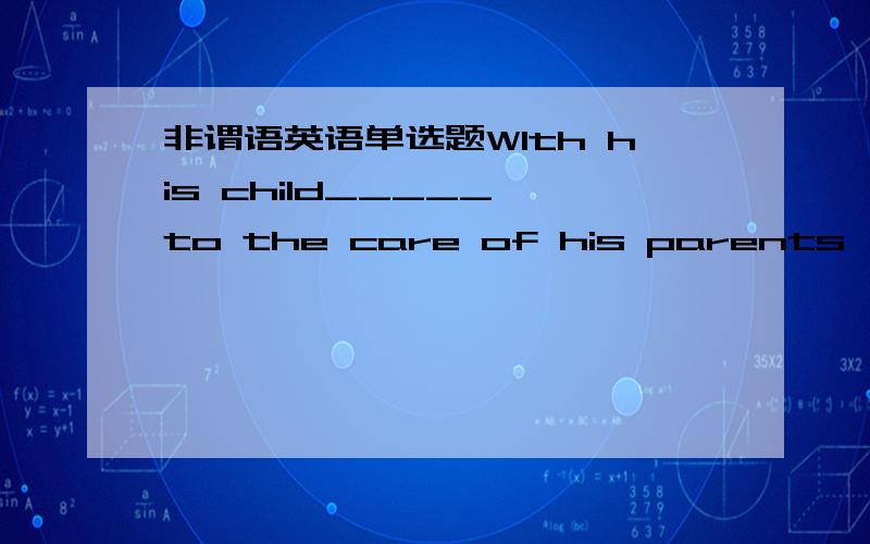 非谓语英语单选题WIth his child_____ to the care of his parents ,he went abroadA.left B.leaving C,to be left D.to leave这是什么短语?分析语法,在翻译一下句子2..The poor studying conditions the students are looking forward to____