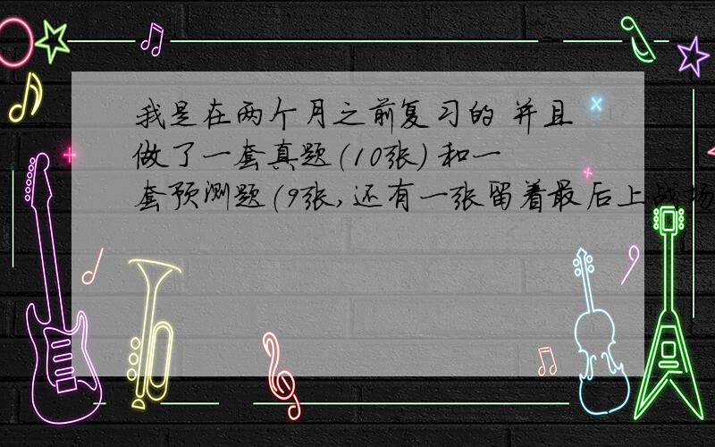 我是在两个月之前复习的 并且做了一套真题（10张） 和一套预测题（9张,还有一张留着最后上战场之前做） 总是时间不够用 如果不涂卡 时间正好 （而且我涂卡很慢的.）现在头疼的是各项