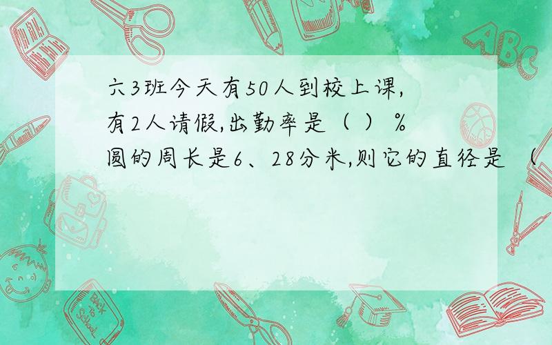 六3班今天有50人到校上课,有2人请假,出勤率是（ ）％圆的周长是6、28分米,则它的直径是 （ ）分米,面积是（ ）平方分米 40米的5分之一,正好是50米的（ ）％ 48米减少4分之一后是（ ）米