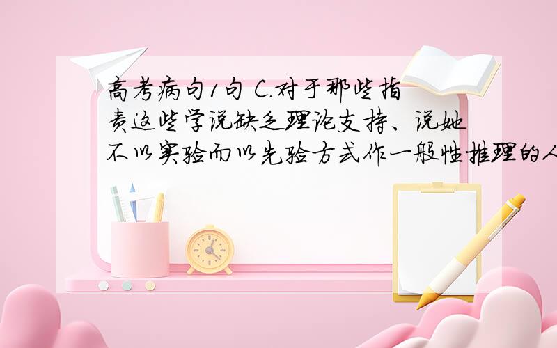 高考病句1句 C.对于那些指责这些学说缺乏理论支持、说她不以实验而以先验方式作一般性推理的人,这表明他们对这一学说缺乏深入认识,还没有掌握其精髓.C.指代不清,“这”指代什么.把前