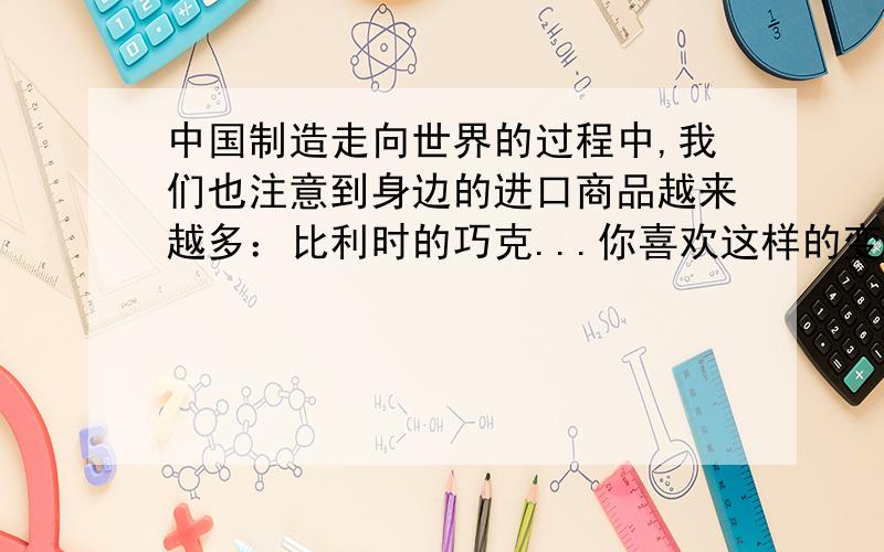 中国制造走向世界的过程中,我们也注意到身边的进口商品越来越多：比利时的巧克...你喜欢这样的变化吗