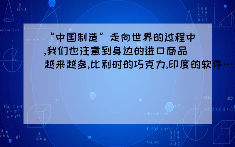 “中国制造”走向世界的过程中,我们也注意到身边的进口商品越来越多,比利时的巧克力,印度的软件……你喜你喜欢这样的变化吗?说说你的看法.二十分钟内答出多加分……快!