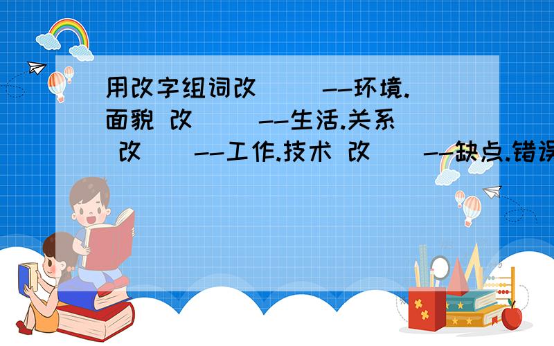 用改字组词改( )--环境.面貌 改（ ）--生活.关系 改（）--工作.技术 改（）--缺点.错误