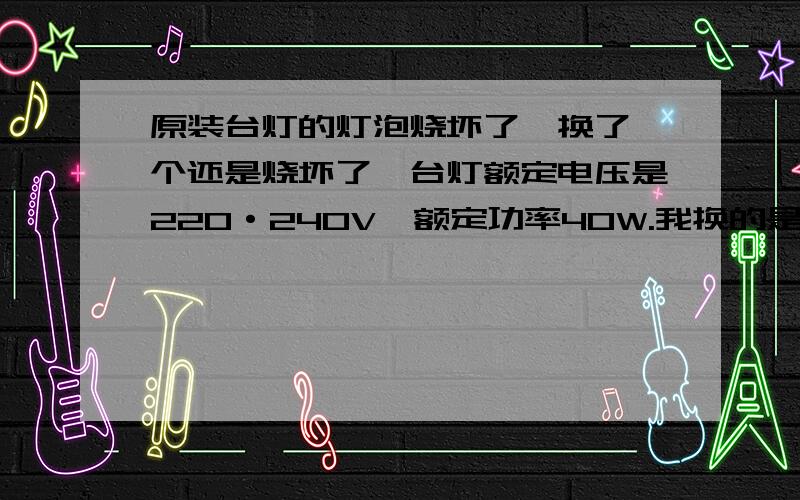 原装台灯的灯泡烧坏了,换了一个还是烧坏了,台灯额定电压是220·240V,额定功率40W.我换的是230V25W的灯