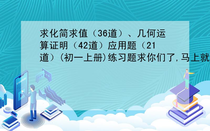 求化简求值（36道）、几何运算证明（42道）应用题（21道）(初一上册)练习题求你们了,马上就要开学了  .跪下了不要答案，求你们了 ，给我些题就好了啊 ~~