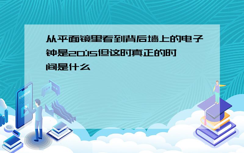 从平面镜里看到背后墙上的电子钟是20:15但这时真正的时间是什么